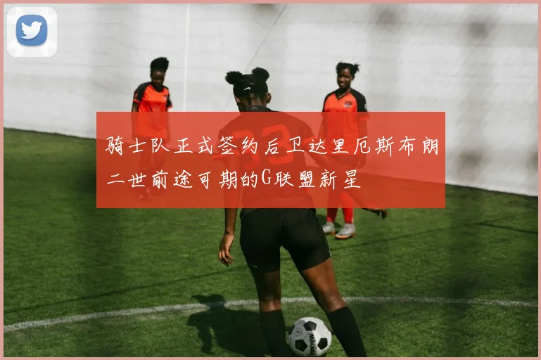 骑士队正式签约后卫达里厄斯布朗二世前途可期的G联盟新星