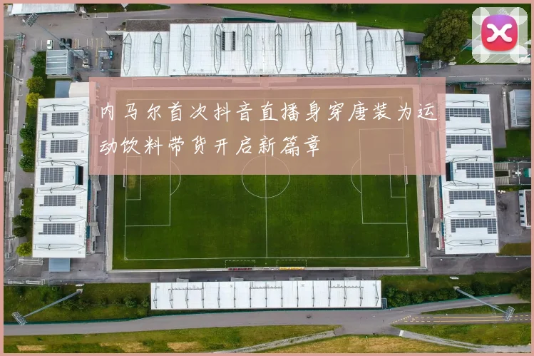 内马尔首次抖音直播身穿唐装为运动饮料带货开启新篇章