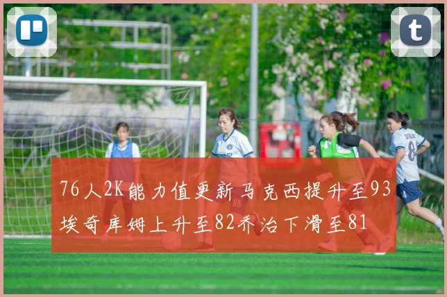 76人2K能力值更新马克西提升至93埃奇库姆上升至82乔治下滑至81