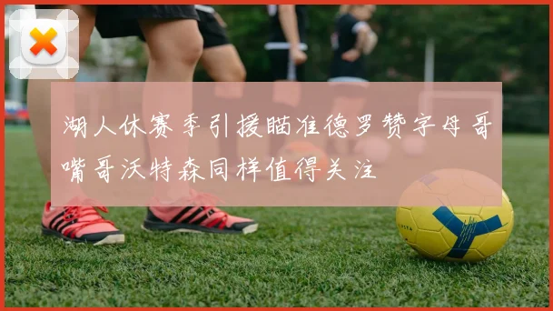 湖人休赛季引援瞄准德罗赞字母哥嘴哥沃特森同样值得关注