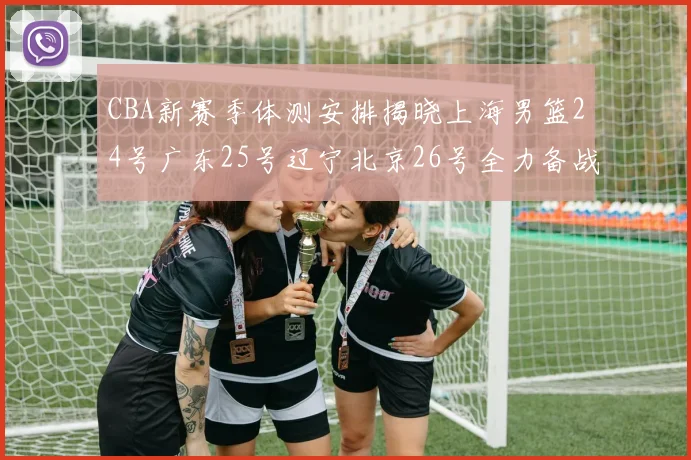CBA新赛季体测安排揭晓上海男篮24号广东25号辽宁北京26号全力备战