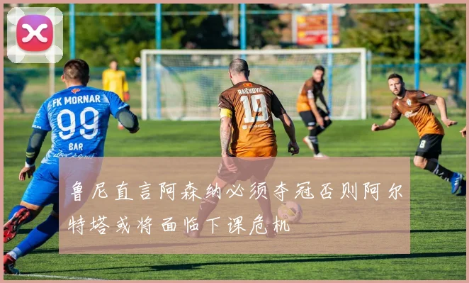 鲁尼直言阿森纳必须夺冠否则阿尔特塔或将面临下课危机