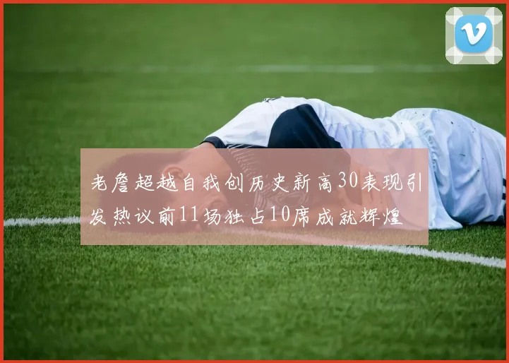 老詹超越自我创历史新高30表现引发热议前11场独占10席成就辉煌