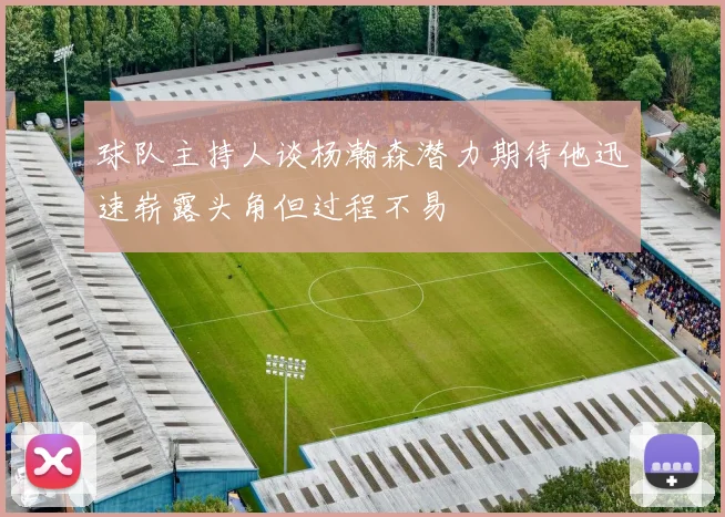 球队主持人谈杨瀚森潜力期待他迅速崭露头角但过程不易