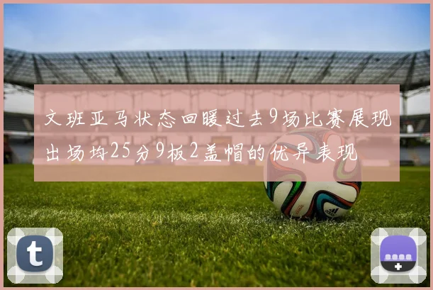 文班亚马状态回暖过去9场比赛展现出场均25分9板2盖帽的优异表现