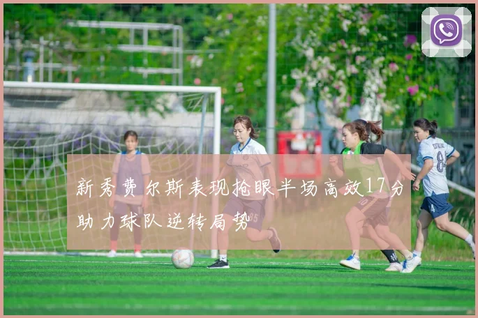 新秀费尔斯表现抢眼半场高效17分助力球队逆转局势
