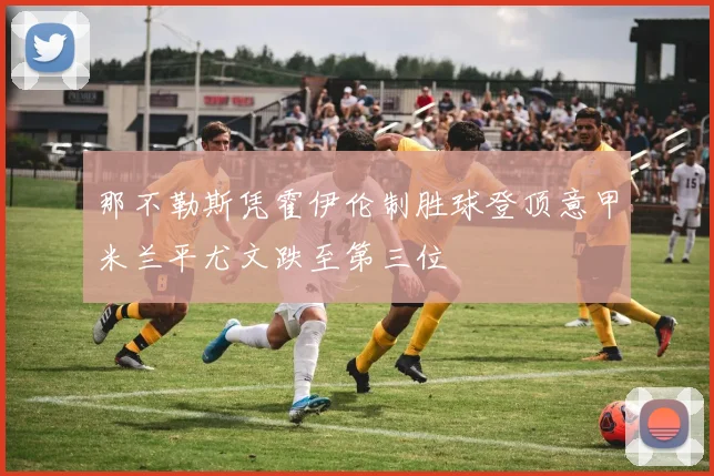 那不勒斯凭霍伊伦制胜球登顶意甲米兰平尤文跌至第三位