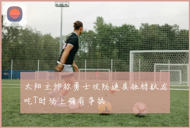 太阳主帅称勇士攻防速度独特狄龙吃T时场上确有争执