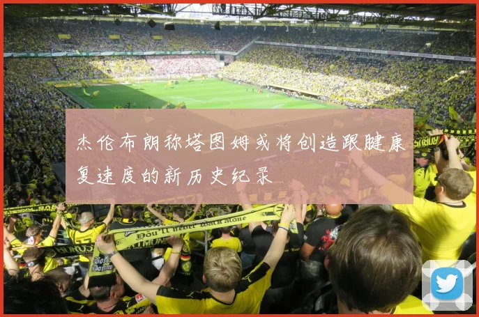 杰伦布朗称塔图姆或将创造跟腱康复速度的新历史纪录