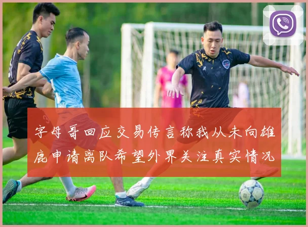 字母哥回应交易传言称我从未向雄鹿申请离队希望外界关注真实情况