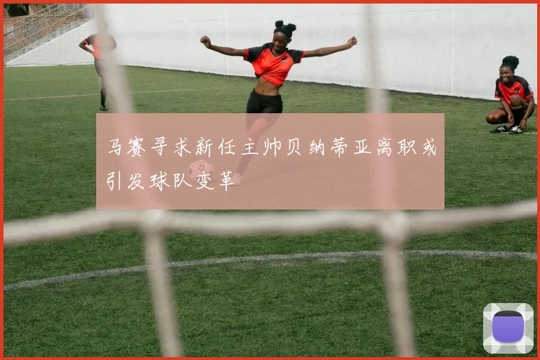 马赛寻求新任主帅贝纳蒂亚离职或引发球队变革