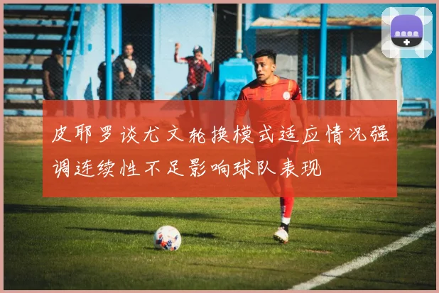 皮耶罗谈尤文轮换模式适应情况强调连续性不足影响球队表现