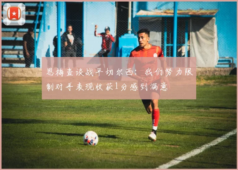 恩梅查谈战平切尔西：我们努力限制对手表现收获1分感到满意