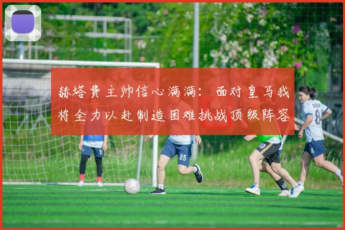 赫塔费主帅信心满满：面对皇马我将全力以赴制造困难挑战顶级阵容